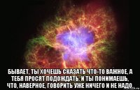  бывает, ты хочешь сказать что-то важное, а тебя просят подождать. и ты понимаешь, что, наверное, говорить уже ничего и не надо.