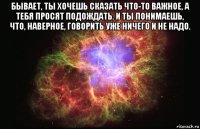 бывает, ты хочешь сказать что-то важное, а тебя просят подождать. и ты понимаешь, что, наверное, говорить уже ничего и не надо. 