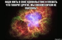 надо жить в своё удовольствие и плевать что говорят другие, мы никому ничем не обязаны. 