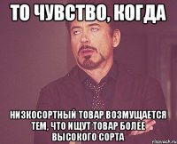 То чувство, когда низкосортный товар возмущается тем, что ищут товар более высокого сорта