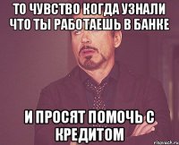 то чувство когда узнали что ты работаешь в банке и просят помочь с кредитом