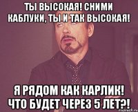 Ты высокая! Сними каблуки, ты и так высокая! Я рядом как карлик! Что будет через 5 лет?!