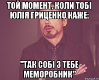 Той момент, коли тобі Юлія Гриценко каже: "так собі з тебе меморобник"