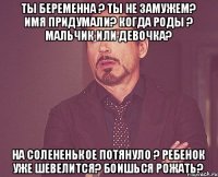 Ты беременна ? Ты не замужем? Имя придумали? Когда роды ? Мальчик или девочка? На солененькое потянуло ? Ребенок уже шевелится? Боишься рожать?