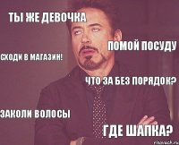 Ты же девочка Что за без порядок? Заколи волосы Где шапка? Помой посуду Сходи в магазин!