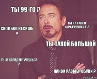 ты 99-го ? ты такой большой ты в коледже учешься ? какой размер обуви ? ты на каком курсеучешься ,? сколько весишь ?