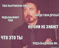 Твое выражение лица Но они не знают Что это ты подъебываешь их.. Когда твои друзья Подъебывают тебя