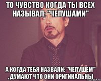 то чувство когда ты всех называл: "чепушами" а когда тебя назвали: "чепушем" , думают что они оригинальны