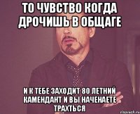 то чувство когда дрочишь в общаге и к тебе заходит 80 летний камендант и вы наченаете трахться