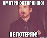 смотри осторожно! не потеряй!