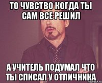 то чувство когда ты сам все решил а учитель подумал что ты списал у отличника