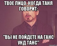 Твое лицо, когда Таня говорит: "Вы не пойдете на Ганс унд Танс"