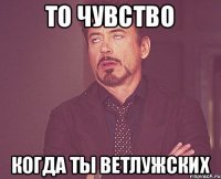 то чувство когда ты Ветлужских