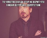 то чувство когда Егор не верит,что у меня встреча с депутстом 