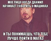 Мое лицо когда Даниил начинает говорить о машинах И ты понимаешь, что тебе лучше пойти в магаз