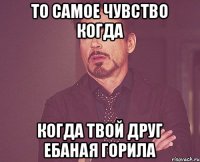 То самое чувство когда Когда твой друг ебаная горила