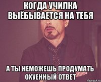 когда училка выёбывается на тебя а ты неможешь продумать охуенный ответ