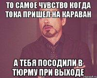 То самое чувство когда тока пришел на караван А тебя посодили в тюрму при выходе