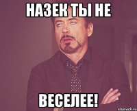 Назек ты не веселее!