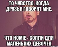 То чувство, когда друзья говорят мне, Что HOMIE - сопли для маленьких девочек