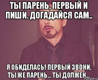 Ты парень, первый и пиши. Догадайся сам.. Я обиделась! Первый звони, ты же парень... Ты должен...