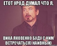 етот урод думал что я, вика яковенко буду с ним встречаться) наивный)