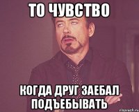 то чувство когда друг заебал подъебывать