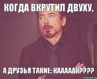 Когда вкрутил двуху, А друзья такие: кааааак????