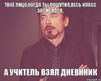 Твоё лицо,когда ты пошутил,весь класс засмеялся, А учитель взял дневнник