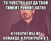 то чувство когда твой тимейт руинит катку и говорит мы же команда, и проиграли в 5