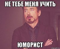 не тебе меня учить юморист