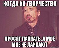 когда их творчество просят лайкать, а моё мне не лайкают