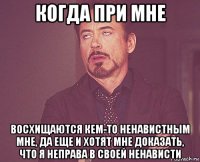 когда при мне восхищаются кем-то ненавистным мне, да еще и хотят мне доказать, что я неправа в своей ненависти