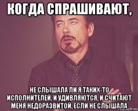 когда спрашивают, не слышала ли я таких-то исполнителей, и удивляются, и считают меня недоразвитой, если не слышала