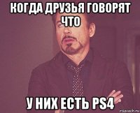 когда друзья говорят что у них есть ps4