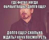 где фото? когда обработаешь? долго еще? долго еще? сколько ждать? хочу посмотреть