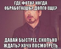 где фото? когда обработаешь? долго еще? давай быстрее. сколько ждать? хочу посмотреть