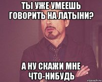 ты уже умеешь говорить на латыни? а ну скажи мне что-нибудь