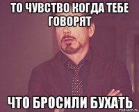 то чувство когда тебе говорят что бросили бухать