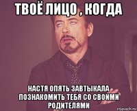 твоё лицо , когда настя опять завтыкала познакомить тебя со своими родителями