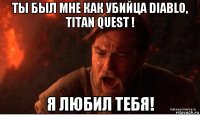 ты был мне как убийца diablo, titan quest ! я любил тебя!