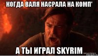 когда валя насрала на комп' а ты играл skyrim