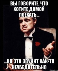 вы говорите, что хотите домой поехать... ...но это звучит как-то неубедительно