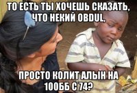 то есть ты хочешь сказать, что некий obdul, просто колит алын на 100бб с 74?