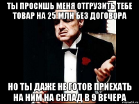 ты просишь меня отгрузить тебе товар на 25 млн без договора но ты даже не готов приехать на ним на склад в 9 вечера