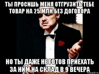 ты просишь меня отгрузить тебе товар на 25 млн без договора но ты даже не готов приехать за ним на склад в 9 вечера