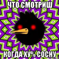 что смотриш когда ху% сосну