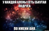 У КАЖДОЙ АЛЕНЫ ЕСТЬ ЕБНУТАЯ ПОДРУГА ПО ИМЕНИ АНЯ