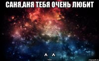 саня,аня тебя очень любит ^_^