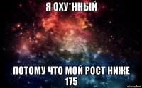 я оху*нный потому что мой рост ниже 175